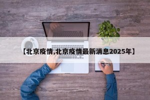 【北京疫情,北京疫情最新消息2025年】