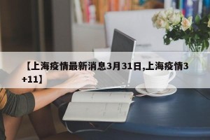 【上海疫情最新消息3月31日,上海疫情3+11】