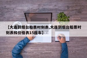 【大连到烟台船票时刻表,大连到烟台船票时刻表和价格表15座车】