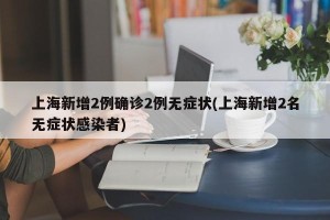 上海新增2例确诊2例无症状(上海新增2名无症状感染者)