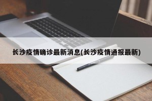 长沙疫情确诊最新消息(长沙疫情通报最新)