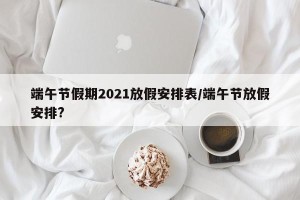 端午节假期2021放假安排表/端午节放假安排?