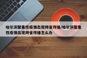 哈尔滨聚集性疫情出现跨省传播/哈尔滨聚集性疫情出现跨省传播怎么办