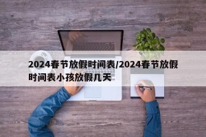 2024春节放假时间表/2024春节放假时间表小孩放假几天