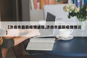 【济南市最新疫情通报,济南市最新疫情情况】