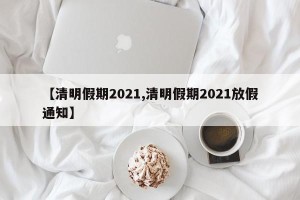 【清明假期2021,清明假期2021放假通知】