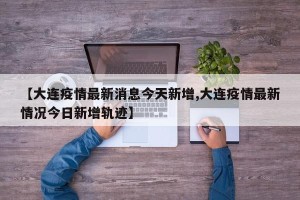 【大连疫情最新消息今天新增,大连疫情最新情况今日新增轨迹】