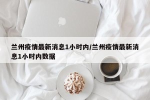 兰州疫情最新消息1小时内/兰州疫情最新消息1小时内数据