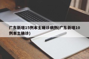 广东新增15例本土确诊病例(广东新增10例本土确诊)