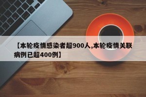 【本轮疫情感染者超900人,本轮疫情关联病例已超400例】