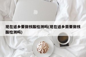 现在返乡要做核酸检测吗(现在返乡需要做核酸检测吗)