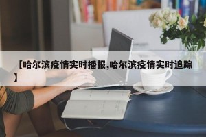 【哈尔滨疫情实时播报,哈尔滨疫情实时追踪】