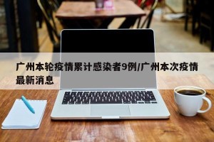 广州本轮疫情累计感染者9例/广州本次疫情最新消息