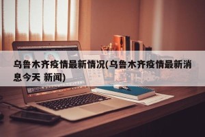 乌鲁木齐疫情最新情况(乌鲁木齐疫情最新消息今天 新闻)
