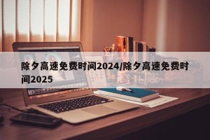 除夕高速免费时间2024/除夕高速免费时间2025