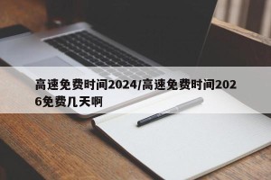 高速免费时间2024/高速免费时间2026免费几天啊