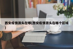 西安疫情源头在哪(西安疫情源头在哪个区域)
