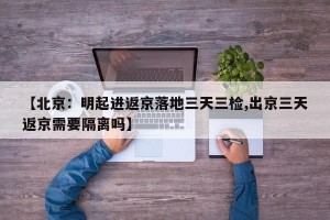 【北京：明起进返京落地三天三检,出京三天返京需要隔离吗】