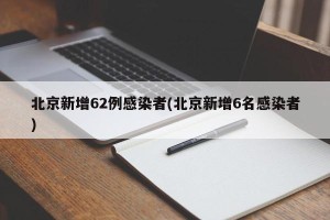 北京新增62例感染者(北京新增6名感染者)