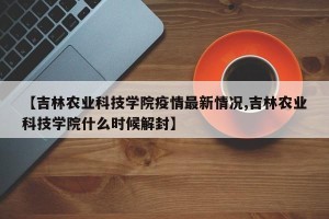 【吉林农业科技学院疫情最新情况,吉林农业科技学院什么时候解封】