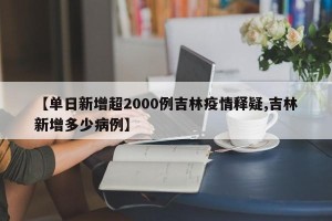 【单日新增超2000例吉林疫情释疑,吉林新增多少病例】