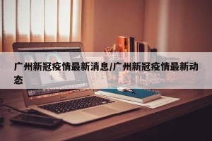 广州新冠疫情最新消息/广州新冠疫情最新动态