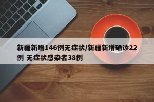 新疆新增146例无症状/新疆新增确诊22例 无症状感染者38例