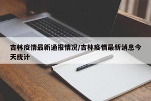 吉林疫情最新通报情况/吉林疫情最新消息今天统计