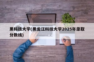黑科技大学(黑龙江科技大学2025年录取分数线)