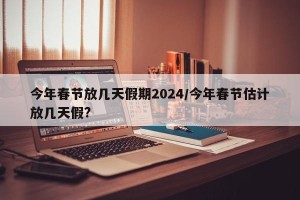 今年春节放几天假期2024/今年春节估计放几天假?