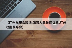 【广州发布会现场:发言人集体摘口罩,广州政府发布会】
