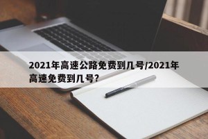 2021年高速公路免费到几号/2021年高速免费到几号?