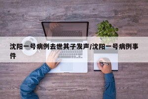 沈阳一号病例去世其子发声/沈阳一号病例事件