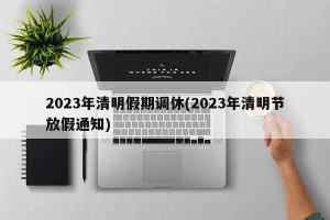2023年清明假期调休(2023年清明节放假通知)