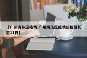 【广州海珠区疫情,广州海珠区疫情防控延长至11日】