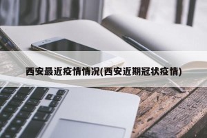 西安最近疫情情况(西安近期冠状疫情)