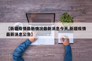 【新疆疫情最新情况最新消息今天,新疆疫情最新消息公告】
