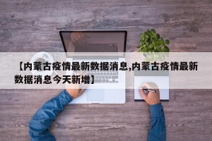 【内蒙古疫情最新数据消息,内蒙古疫情最新数据消息今天新增】