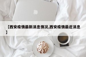 【西安疫情最新消息情况,西安疫情最近消息】