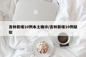 吉林新增10例本土确诊/吉林新增10例疑似