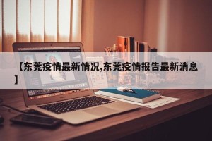 【东莞疫情最新情况,东莞疫情报告最新消息】