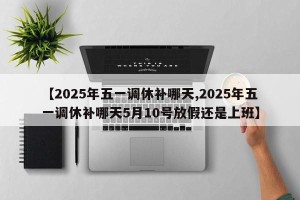【2025年五一调休补哪天,2025年五一调休补哪天5月10号放假还是上班】