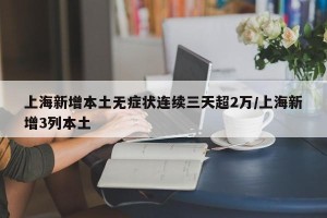 上海新增本土无症状连续三天超2万/上海新增3列本土