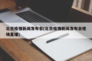 北京疫情新闻发布会(北京疫情新闻发布会现场直播)