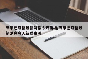 石家庄疫情最新消息今天新增/石家庄疫情最新消息今天新增病例