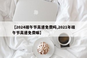 【2024端午节高速免费吗,2021年端午节高速免费嘛】