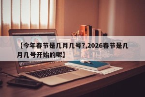【今年春节是几月几号?,2026春节是几月几号开始的呢】