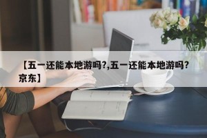 【五一还能本地游吗?,五一还能本地游吗?京东】