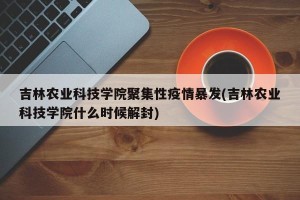 吉林农业科技学院聚集性疫情暴发(吉林农业科技学院什么时候解封)