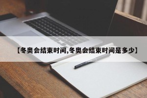 【冬奥会结束时间,冬奥会结束时间是多少】